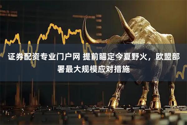 证券配资专业门户网 提前瞄定今夏野火，欧盟部署最大规模应对措施