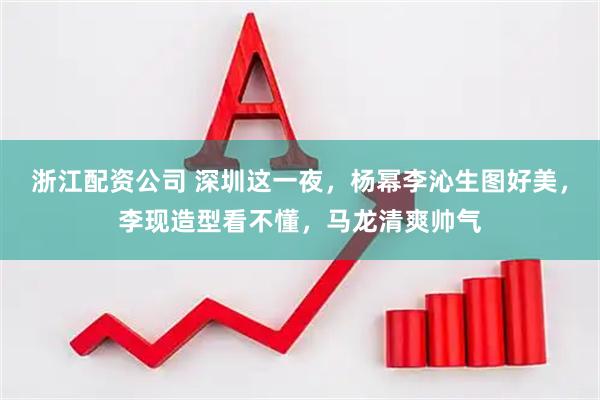 浙江配资公司 深圳这一夜，杨幂李沁生图好美，李现造型看不懂，马龙清爽帅气