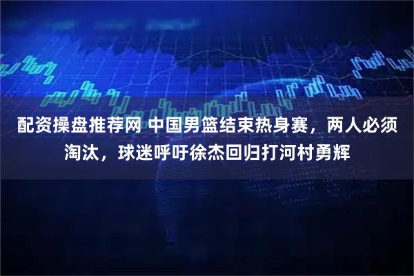 配资操盘推荐网 中国男篮结束热身赛，两人必须淘汰，球迷呼吁徐杰回归打河村勇辉
