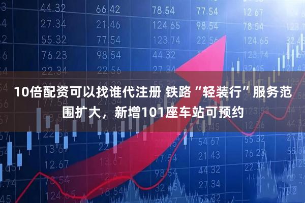 10倍配资可以找谁代注册 铁路“轻装行”服务范围扩大，新增101座车站可预约