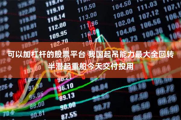 可以加杠杆的股票平台 我国起吊能力最大全回转半潜起重船今天交付投用