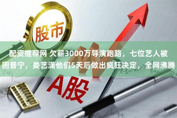 配资推荐网 欠薪3000万导演跑路，七位艺人被困普宁，娄艺潇他们5天后做出疯狂决定，全网沸腾
