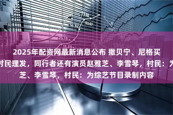 2025年配资网最新消息公布 撒贝宁、尼格买提现身江西宜丰帮村民理发，同行者还有演员赵雅芝、李雪琴，村民：为综艺节目录制内容